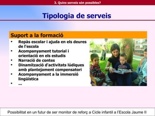 Suport a la formació Repàs escolar i ajuda en els deures de l'escola Acompanyament tutorial i orientació en els estudis Narració de contes Dinamització d'activitats lúdiques amb plantejament compensatori Acompanyament a la immersió lingüística ... Tipologia de serveis Possibilitat en un futur de ser monitor de reforç a Cicle infantil a l’Escola Jaume II  3. Quins serveis són possibles? 