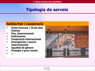 Solidaritat i cooperació Drets Humans / Drets dels Infants Pau, desarmament Antiracisme Cooperació internacional Emergències i socors internacionals Igualtat de gènere Ecologia a gran escala ... Tipologia de serveis 3. Quins serveis són possibles? 