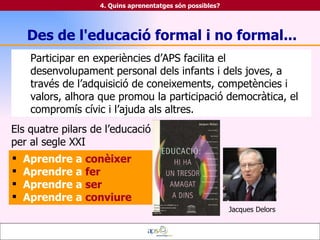 Participar en experiències d’APS facilita el desenvolupament personal dels infants i dels joves, a través de l’adquisició de coneixements, competències i valors, alhora que promou la participació democràtica, el compromís cívic i l’ajuda als altres. Aprendre a   conèixer Aprendre a   fer Aprendre a   ser Aprendre a   conviure 4. Quins aprenentatges són possibles? Des de l'educació formal i no formal... Jacques Delors Els quatre pilars de l’educació per al segle XXI 