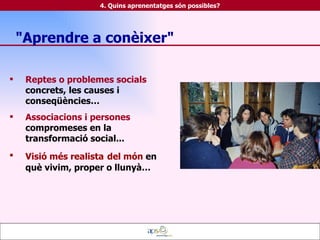 Reptes o problemes socials  concrets, les causes i conseqüències… Associacions i persones  compromeses en la transformació social... Visió més realista   del món  en què vivim, proper o llunyà… "Aprendre a conèixer" 4. Quins aprenentatges són possibles? 