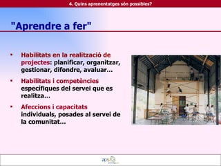Habilitats en la realització de  projectes : planificar, organitzar, gestionar, difondre, avaluar… Habilitats i competències  específiques del servei que es realitza… Afeccions i capacitats  individuals, posades al servei de la comunitat… 4. Quins aprenentatges són possibles? "Aprendre a fer" 