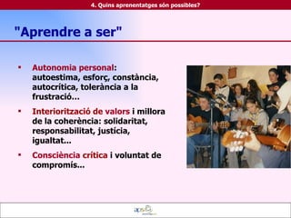 Autonomia personal : autoestima, esforç, constància, autocrítica, tolerància a la frustració… Interiorització de   valors  i millora de la coherència: solidaritat, responsabilitat, justícia, igualtat... Consciència   crítica  i   voluntat de compromís... 4. Quins aprenentatges són possibles? "Aprendre a ser" 