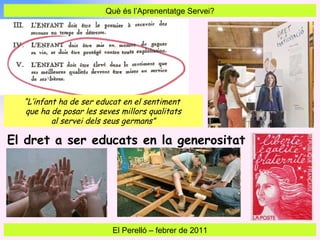Què és l’Aprenentatge Servei? El Perelló  –  febrer de 2011 “ L’infant ha de ser educat en el sentiment  que ha de posar les seves millors qualitats al servei dels seus germans” El dret a ser educats en la generositat 