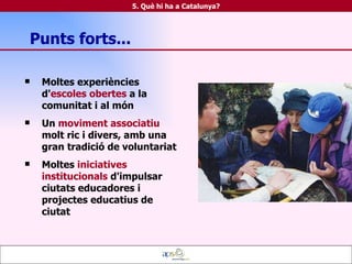 Moltes experiències d' escoles obertes  a la comunitat i al món  Un  moviment associatiu  molt ric i divers, amb una gran tradició de voluntariat Moltes  iniciatives institucionals  d'impulsar ciutats educadores i projectes educatius de ciutat Punts forts... 5. Què hi ha a Catalunya? 