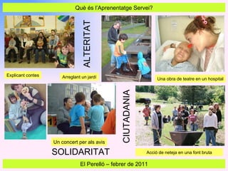 Què és l’Aprenentatge Servei? El Perelló  –  febrer de 2011 Una obra de teatre en un hospital Acció de neteja en una font bruta Explicant contes Arreglant un jardí ALTERITAT CIUTADANIA Un concert per als avis SOLIDARITAT 
