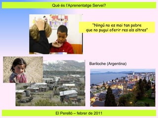 Què és l’Aprenentatge Servei? El Perelló  –  febrer de 2011 “ Ningú no es mai tan pobre que no pugui oferir res als altres” Bariloche (Argentina) 