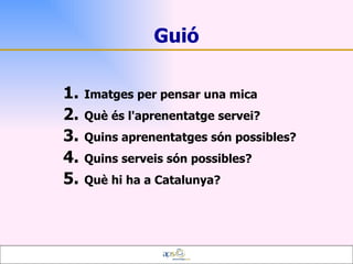 Guió Imatges per pensar una mica Què és l'aprenentatge servei? Quins aprenentatges són possibles?  Quins serveis són possibles?  Què hi ha a Catalunya? 
