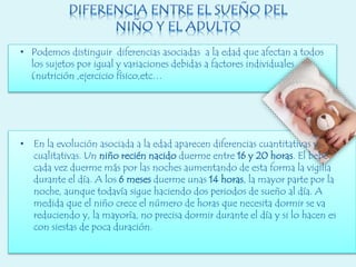 • Podemos distinguir diferencias asociadas a la edad que afectan a todos
los sujetos por igual y variaciones debidas a factores individuales
(nutrición ,ejercicio físico,etc…
• En la evolución asociada a la edad aparecen diferencias cuantitativas y
cualitativas. Un niño recién nacido duerme entre 16 y 20 horas. El bebé
cada vez duerme más por las noches aumentando de esta forma la vigilia
durante el día. A los 6 meses duerme unas 14 horas, la mayor parte por la
noche, aunque todavía sigue haciendo dos periodos de sueño al día. A
medida que el niño crece el número de horas que necesita dormir se va
reduciendo y, la mayoría, no precisa dormir durante el día y si lo hacen es
con siestas de poca duración.
 