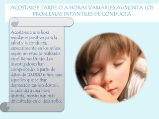 ACOSTARSE TARDE O A HORAS VARIABLES AUMENTA LOS
PROBLEMAS INFANTILES DE CONDUCTA
Acostarse a una hora
regular es positivo para la
salud y la conducta,
especialmente en los niños,
según un estudio realizado
en el Reino Unido. Los
investigadores han
comprobado, a partir de
datos de 10.000 niños, que
aquellos que se iban
demasiado tarde a dormir,
o cada día a una hora
distinta, mostraban más
dificultades en el desarrollo.
 