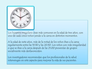 Los horarios irregulares eran más comunes en la edad de tres años, con
uno de cada cinco niños yendo a la cama en distintos momentos.
A la edad de siete años, más de la mitad de los niños iban a la cama
regularmente entre las 19:30 y las 20:30. Los niños con más irregularidad
o que se iban a la cama después de las 21:00 provenían de grupos
socialmente más desfavorecidos.
Los investigadores recomiendan que los profesionales de la salud
intervengan en este aspecto para mejorar la vida de sus pacientes.
 