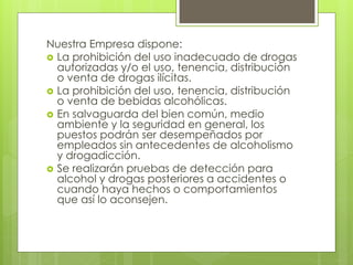 Nuestra Empresa dispone:
 La prohibición del uso inadecuado de drogas
autorizadas y/o el uso, tenencia, distribución
o venta de drogas ilícitas.
 La prohibición del uso, tenencia, distribución
o venta de bebidas alcohólicas.
 En salvaguarda del bien común, medio
ambiente y la seguridad en general, los
puestos podrán ser desempeñados por
empleados sin antecedentes de alcoholismo
y drogadicción.
 Se realizarán pruebas de detección para
alcohol y drogas posteriores a accidentes o
cuando haya hechos o comportamientos
que así lo aconsejen.
 