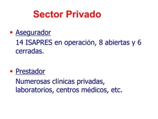 Sector Privado
 Asegurador
  14 ISAPRES en operación, 8 abiertas y 6
  cerradas.

 Prestador
  Numerosas clínicas privadas,
  laboratorios, centros médicos, etc.
 