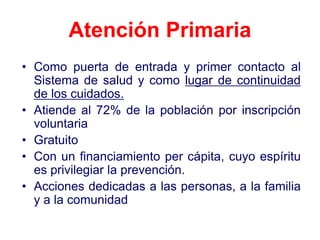 Atención Primaria
• Como puerta de entrada y primer contacto al
  Sistema de salud y como lugar de continuidad
  de los cuidados.
• Atiende al 72% de la población por inscripción
  voluntaria
• Gratuito
• Con un financiamiento per cápita, cuyo espíritu
  es privilegiar la prevención.
• Acciones dedicadas a las personas, a la familia
  y a la comunidad
 