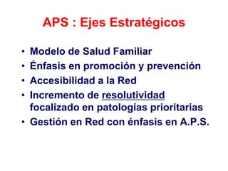 APS : Ejes Estratégicos

• Modelo de Salud Familiar
• Énfasis en promoción y prevención
• Accesibilidad a la Red
• Incremento de resolutividad
  focalizado en patologías prioritarias
• Gestión en Red con énfasis en A.P.S.
 