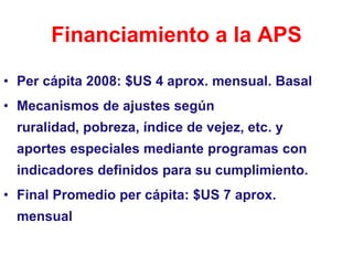 Financiamiento a la APS

• Per cápita 2008: $US 4 aprox. mensual. Basal
• Mecanismos de ajustes según
 ruralidad, pobreza, índice de vejez, etc. y
 aportes especiales mediante programas con
 indicadores definidos para su cumplimiento.
• Final Promedio per cápita: $US 7 aprox.
 mensual
 