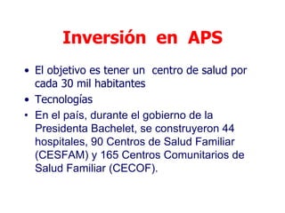 Inversión en APS
• El objetivo es tener un centro de salud por
  cada 30 mil habitantes
• Tecnologías
• En el país, durante el gobierno de la
  Presidenta Bachelet, se construyeron 44
  hospitales, 90 Centros de Salud Familiar
  (CESFAM) y 165 Centros Comunitarios de
  Salud Familiar (CECOF).
 