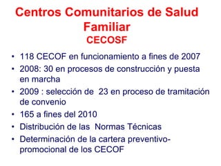 Centros Comunitarios de Salud
          Familiar
                  CECOSF
• 118 CECOF en funcionamiento a fines de 2007
• 2008: 30 en procesos de construcción y puesta
  en marcha
• 2009 : selección de 23 en proceso de tramitación
  de convenio
• 165 a fines del 2010
• Distribución de las Normas Técnicas
• Determinación de la cartera preventivo-
  promocional de los CECOF
 