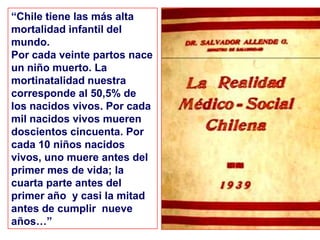“Chile tiene las más alta
mortalidad infantil del
mundo.
Por cada veinte partos nace
un niño muerto. La
mortinatalidad nuestra
corresponde al 50,5% de
los nacidos vivos. Por cada
mil nacidos vivos mueren
doscientos cincuenta. Por
cada 10 niños nacidos
vivos, uno muere antes del
primer mes de vida; la
cuarta parte antes del
primer año y casi la mitad
antes de cumplir nueve
años…”
 