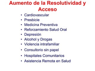 Aumento de la Resolutividad y
          Acceso
    •   Cardiovascular
    •   Presbicie
    •   Medicina Preventiva
    •   Reforzamiento Salud Oral
    •   Depresión
    •   Alcohol y Drogas
    •   Violencia intrafamiliar
    • Consultorio sin papel
    • Hospitales Comunitarios
    • Asistencia Remota en Salud
 