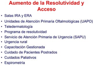 Aumento de la Resolutividad y
                Acceso
• Salas IRA y ERA
•   Unidades de Atención Primaria Oftalmológicas (UAPO)
•   Teledermatología
•   Programa de resolutividad
•   Servicio de Atención Primaria de Urgencia (SAPU)
•   Urgencia rural
•   Capacitación Gestionada
•   Cuidado de Pacientes Postrados
•   Cuidados Paliativos
•   Espirometría
 