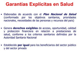 Garantías Explícitas en Salud
• Elaboradas de acuerdo con el Plan Nacional de Salud
  (conformado por los objetivos sanitarios, prioridades
  nacionales, necesidades de las personas y recursos del país)

• Genera derechos exigibles de acceso, oportunidad, calidad
  y protección financiera en relación a prestaciones de
  salud, conforme a los criterios sanitarios definidos por la
  Autoridad Sanitaria Nacional

• Establecido por igual para los beneficiarios del sector público
  y del sector privado
 