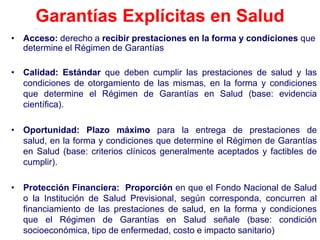 Garantías Explícitas en Salud
• Acceso: derecho a recibir prestaciones en la forma y condiciones que
  determine el Régimen de Garantías

• Calidad: Estándar que deben cumplir las prestaciones de salud y las
  condiciones de otorgamiento de las mismas, en la forma y condiciones
  que determine el Régimen de Garantías en Salud (base: evidencia
  científica).

• Oportunidad: Plazo máximo para la entrega de prestaciones de
  salud, en la forma y condiciones que determine el Régimen de Garantías
  en Salud (base: criterios clínicos generalmente aceptados y factibles de
  cumplir).

• Protección Financiera: Proporción en que el Fondo Nacional de Salud
  o la Institución de Salud Previsional, según corresponda, concurren al
  financiamiento de las prestaciones de salud, en la forma y condiciones
  que el Régimen de Garantías en Salud señale (base: condición
  socioeconómica, tipo de enfermedad, costo e impacto sanitario)
 
