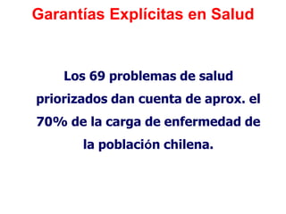 Garantías Explícitas en Salud


    Los 69 problemas de salud
priorizados dan cuenta de aprox. el
70% de la carga de enfermedad de
       la población chilena.
 