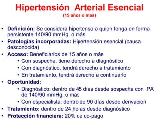 Hipertensión Arterial Esencial
                        (15 años o mas)


• Definición: Se considera hipertenso a quien tenga en forma
  persistente 140/90 mmHg. o más
• Patologías incorporadas: Hipertensión esencial (causa
  desconocida)
• Acceso: Beneficiarios de 15 años o más
      • Con sospecha, tiene derecho a diagnóstico
      • Con diagnóstico, tendrá derecho a tratamiento
      • En tratamiento, tendrá derecho a continuarlo
• Oportunidad:
      • Diagnóstico: dentro de 45 días desde sospecha con PA
        de 140/90 mmHg. o más
      • Con especialista: dentro de 90 días desde derivación
• Tratamiento: dentro de 24 horas desde diagnóstico
• Protección financiera: 20% de co-pago
 
