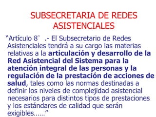 SUBSECRETARIA DE REDES
           ASISTENCIALES
“Artículo 8°.- El Subsecretario de Redes
 Asistenciales tendrá a su cargo las materias
 relativas a la articulación y desarrollo de la
 Red Asistencial del Sistema para la
 atención integral de las personas y la
 regulación de la prestación de acciones de
 salud, tales como las normas destinadas a
 definir los niveles de complejidad asistencial
 necesarios para distintos tipos de prestaciones
 y los estándares de calidad que serán
 exigibles……”
 
