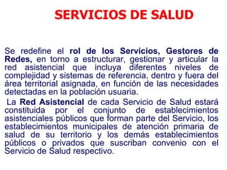 SERVICIOS DE SALUD

Se redefine el rol de los Servicios, Gestores de
Redes, en torno a estructurar, gestionar y articular la
red asistencial que incluya diferentes niveles de
complejidad y sistemas de referencia, dentro y fuera del
área territorial asignada, en función de las necesidades
detectadas en la población usuaria.
 La Red Asistencial de cada Servicio de Salud estará
constituida por el conjunto de establecimientos
asistenciales públicos que forman parte del Servicio, los
establecimientos municipales de atención primaria de
salud de su territorio y los demás establecimientos
públicos o privados que suscriban convenio con el
Servicio de Salud respectivo.
 