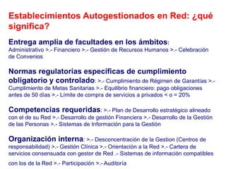 Establecimientos Autogestionados en Red: ¿qué
significa?
Entrega amplia de facultades en los ámbitos:
Administrativo >.- Financiero >.- Gestión de Recursos Humanos >.- Celebración
de Convenios

Normas regulatorias específicas de cumplimiento
obligatorio y controlado: >.- Cumplimiento de Régimen de Garantías >.-
Cumplimiento de Metas Sanitarias >.- Equilibrio financiero: pago obligaciones
antes de 50 días >.- Límite de compra de servicios a privados < o = 20%

Competencias requeridas: >.- Plan de Desarrollo estratégico alineado
con el de su Red >.- Desarrollo de gestión Financiera >.- Desarrollo de la Gestión
de las Personas >.- Sistemas de Información para la Gestión

Organización interna: >.- Desconcentración de la Gestion (Centros de
responsabilidad) >.- Gestión Clínica >.- Orientación a la Red >.- Cartera de
servicios consensuada con gestor de Red .- Sistemas de información compatibles
con los de la Red >.- Participación >.- Auditoría
 