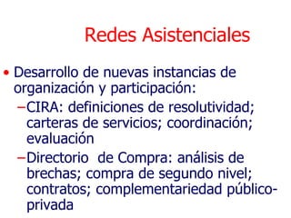 Redes Asistenciales
• Desarrollo de nuevas instancias de
  organización y participación:
  –CIRA: definiciones de resolutividad;
    carteras de servicios; coordinación;
    evaluación
  –Directorio de Compra: análisis de
    brechas; compra de segundo nivel;
    contratos; complementariedad público-
    privada
 