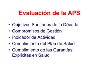 Evaluación de la APS
•   Objetivos Sanitarios de la Década
•   Compromisos de Gestión
•   Indicador de Actividad
•   Cumplimiento del Plan de Salud
•   Cumplimiento de las Garantías
    Explícitas en Salud
 