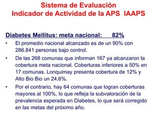 Sistema de Evaluación
    Indicador de Actividad de la APS IAAPS


Diabetes Mellitus: meta nacional:            82%
•    El promedio nacional alcanzado es de un 90% con
     286.841 personas bajo control.
•    De las 268 comunas que informan 167 ya alcanzaron la
     cobertura meta nacional. Coberturas inferiores a 50% en
     17 comunas. Lonquimay presenta cobertura de 12% y
     Alto Bio Bio un 24,6%.
•    Por el contrario, hay 64 comunas que logran coberturas
     mayores al 100%, lo que refleja la subvaloración de la
     prevalencia esperada en Diabetes, lo que será corregido
     en las metas del próximo año.
 