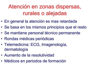Atención en zonas dispersas,
         rurales o alejadas
• En general la atención es mas retardada
• Se basa en los mismos principios que el resto
• Se mantiene personal técnico permanente
• Rondas médicas periódicas
• Telemedicina: ECG, Imagenología,
  dermatología
• Aumento de la resolutividad
• Médicos en periodos de formación
 