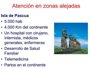 Atención en zonas alejadas
Isla de Pascua
• 5.000 hab
• 4.000 Km del continente
• Un hospital con cirujano,
  internista, médicos
  generales, enfermeras
• Desarrollo de Salud
  Familiar
• Telemedicina
• Partos en el continente
 