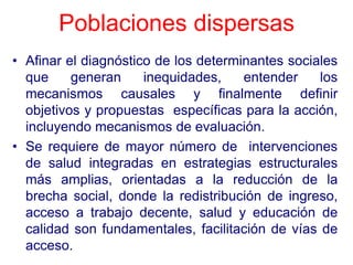 Poblaciones dispersas
• Afinar el diagnóstico de los determinantes sociales
  que     generan     inequidades,    entender    los
  mecanismos causales y finalmente definir
  objetivos y propuestas específicas para la acción,
  incluyendo mecanismos de evaluación.
• Se requiere de mayor número de intervenciones
  de salud integradas en estrategias estructurales
  más amplias, orientadas a la reducción de la
  brecha social, donde la redistribución de ingreso,
  acceso a trabajo decente, salud y educación de
  calidad son fundamentales, facilitación de vías de
  acceso.
 