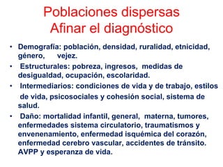 Poblaciones dispersas
          Afinar el diagnóstico
• Demografía: población, densidad, ruralidad, etnicidad,
  género,    vejez.
• Estructurales: pobreza, ingresos, medidas de
  desigualdad, ocupación, escolaridad.
• Intermediarios: condiciones de vida y de trabajo, estilos
  de vida, psicosociales y cohesión social, sistema de
  salud.
• Daño: mortalidad infantil, general, materna, tumores,
  enfermedades sistema circulatorio, traumatismos y
  envenenamiento, enfermedad isquémica del corazón,
  enfermedad cerebro vascular, accidentes de tránsito.
  AVPP y esperanza de vida.
 