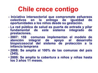 Chile crece contigo
- Iniciativa intersectorial que compromete esfuerzos
  colectivos en la entrega de igualdad de
  oportunidades a los niños desde su gestación.
- La red pública de salud es puerta de entrada y pilar
  fundamental de este sistema integrado de
  prestaciones.
- 2007: 159 comunas implementan el modelo de
  atención     integral   de   apoyo  al   desarrollo
  biopsicosocial del sistema de protección a la
  infancia temprana
• 2008: Se amplia al 100% de las comunas del país
  (345).
• 2009: Se amplia la cobertura a niños y niñas hasta
  los 3 años 11 meses.
 
