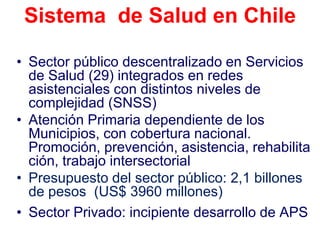 Sistema de Salud en Chile

• Sector público descentralizado en Servicios
  de Salud (29) integrados en redes
  asistenciales con distintos niveles de
  complejidad (SNSS)
• Atención Primaria dependiente de los
  Municipios, con cobertura nacional.
  Promoción, prevención, asistencia, rehabilita
  ción, trabajo intersectorial
• Presupuesto del sector público: 2,1 billones
  de pesos (US$ 3960 millones)
• Sector Privado: incipiente desarrollo de APS
 