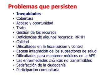 Problemas que persisten
 •   Inequidades
 •   Cobertura
 •   Acceso y oportunidad
 •   Trato
 •   Gestión de los recursos
 •   Deficiencias de algunos recursos: RRHH
 •   Calidad
 •   Dificultades en la fiscalización y control
 •   Escasa integración de los subsectores de salud
 •   Dificultades para mantener médicos en la APS
 •   Las enfermedades crónicas no transmisibles
 •   Satisfacción de la ciudadanía
 •   Participación comunitaria
 