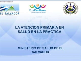 LA ATENCION PRIMARIA EN
SALUD EN LA PRACTICA
MINISTERIO DE SALUD DE EL
SALVADOR
 
