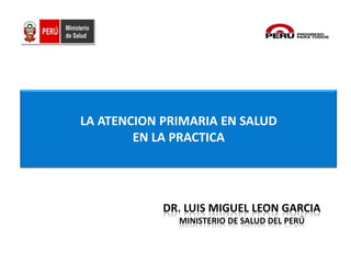 LA ATENCION PRIMARIA EN SALUD
EN LA PRACTICA
DR. LUIS MIGUEL LEON GARCIA
MINISTERIO DE SALUD DEL PERÚ
 