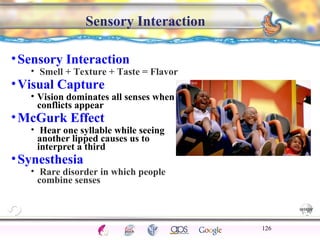 CNS Ignoring Light The Eye Seeing 
Taste/Smell 
Sound The Ear 
Touch/Pain Movement Perception Gestalt Depth cues 
Illusions 
Sensory Interaction 
• Sensory Interaction 
• Smell + Texture + Taste = Flavor 
•Visual Capture 
• Vision dominates all senses when 
conflicts appear 
•McGurk Effect 
• Hear one syllable while seeing 
another lipped causes us to 
interpret a third 
•Synesthesia 
• Rare disorder in which people 
combine senses 
126 
 