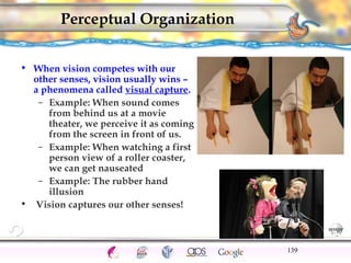 CNS Ignoring Light The Eye Seeing 
Taste/Smell 
Sound The Ear 
Touch/Pain Movement Perception Gestalt Depth cues 
Illusions 
Perceptual Organization 
• When vision competes with our 
other senses, vision usually wins – 
a phenomena called visual capture. 
– Example: When sound comes 
from behind us at a movie 
theater, we perceive it as coming 
from the screen in front of us. 
– Example: When watching a first 
person view of a roller coaster, 
we can get nauseated 
– Example: The rubber hand 
illusion 
• Vision captures our other senses! 
139 
 