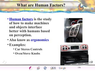 CNS Ignoring Light The Eye Seeing 
Taste/Smell 
Sound The Ear 
Touch/Pain Movement Perception Gestalt Depth cues 
Illusions 
What are Human Factors? 
•Human factors is the study 
of how to make machines 
and objects interface 
better with humans based 
on perception. 
•Also know as ergonomics 
•Examples: 
• Car Stereo Controls 
• Oven/Stove Knobs 
176 
 