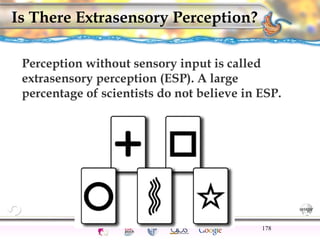 CNS Ignoring Light The Eye Seeing 
Taste/Smell 
Sound The Ear 
Touch/Pain Movement Perception Gestalt Depth cues 
Illusions 
Is There Extrasensory Perception? 
Perception without sensory input is called 
extrasensory perception (ESP). A large 
percentage of scientists do not believe in ESP. 
178 
 