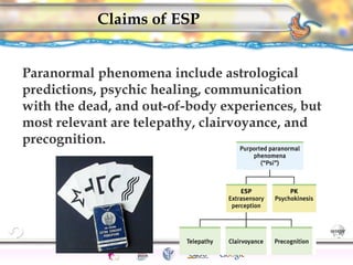 CNS Ignoring Light The Eye Seeing 
Taste/Smell 
Sound The Ear 
Touch/Pain Movement Perception Gestalt Depth cues 
Illusions 
Claims of ESP 
Paranormal phenomena include astrological 
predictions, psychic healing, communication 
with the dead, and out-of-body experiences, but 
most relevant are telepathy, clairvoyance, and 
precognition. 
179 
 