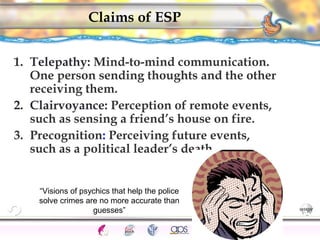 CNS Ignoring Light The Eye Seeing 
Taste/Smell 
Sound The Ear 
Touch/Pain Movement Perception Gestalt Depth cues 
Illusions 
Claims of ESP 
1. Telepathy: Mind-to-mind communication. 
One person sending thoughts and the other 
receiving them. 
2. Clairvoyance: Perception of remote events, 
such as sensing a friend’s house on fire. 
3. Precognition: Perceiving future events, 
such as a political leader’s death. 
180 
“Visions of psychics that help the police 
solve crimes are no more accurate than 
guesses” 
 