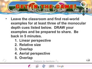 • Leave the classroom and find real-world 
examples for at least three of the monocular 
depth cues listed below. DRAW your 
examples and be prepared to share. Be 
back in 5 minutes. 
1. Linear perspective 
2. Relative size 
3. Overlap 
4. Aerial perspective 
5. Overlap 
CNS Ignoring Light The Eye Seeing 
Taste/Smell 
Sound The Ear 
Touch/Pain Movement Perception Gestalt Depth cues 
Illusions 
 